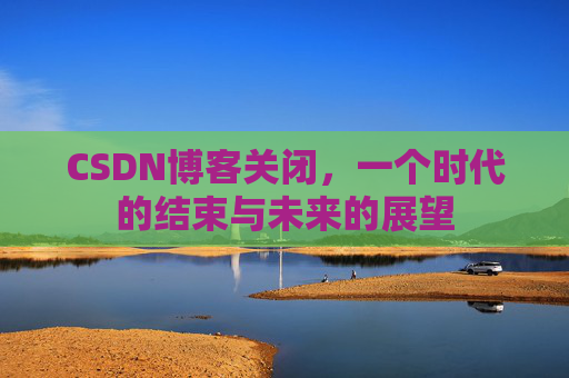 CSDN博客关闭，一个时代的结束与未来的展望
